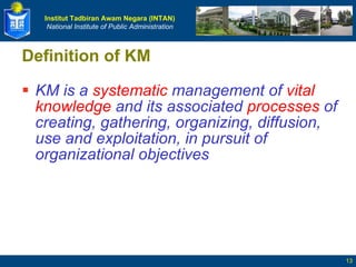 Definition of KM KM is a  systematic  management of  vital knowledge  and its associated  processes  of creating, gathering, organizing, diffusion, use and exploitation, in pursuit of organizational objectives 