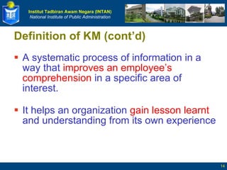 Definition of KM (cont’d) A systematic process of information in a way that  improves an employee’s comprehension  in a specific area of interest. It helps an organization  gain lesson learnt  and understanding from its own experience 
