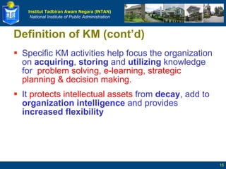 Definition of KM (cont’d) Specific KM activities help focus the organization on  acquiring ,  storing  and  utilizing  knowledge for  problem solving, e-learning, strategic planning & decision making. It  protects intellectual assets  from  decay , add to  organization intelligence  and provides  increased flexibility 