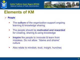 Elements of KM People The  culture  of the organization support ongoing learning & knowledge sharing The people should be  motivated and rewarded  for creating, sharing & using knowledge Inspire  the people to innovate & learn from mistakes. Do not allow  “blame and shame” culture Also relate to mindset, trust, insight, hunches 