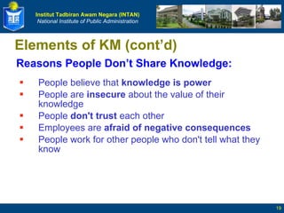 Reasons People Don’t Share Knowledge: People believe that  knowledge is power   People are  insecure  about the value of their knowledge  People  don't trust  each other  Employees are  afraid of negative consequences   People work for other people who don't tell what they know  Elements of KM (cont’d) 