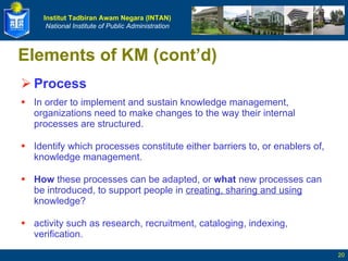 Elements of KM (cont’d) Process In order to implement and sustain knowledge management, organizations need to make changes to the way their internal processes are structured. Identify which processes constitute either barriers to, or enablers of, knowledge management.  How  these processes can be adapted, or  what  new processes can be introduced, to support people in  creating, sharing and using  knowledge? activity such as research, recruitment, cataloging, indexing, verification. 