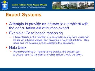 Expert Systems Attempts to provide an answer to a problem with the consultation aid of human expert. Example: Case based reasoning Characteristics of a problem are entered into a system, classified based on different cases, and provides a potential solution.  This case and it’s solution is then added to the database. Help Desk From experience of maintenance activity, the system can produce result to the user and what action should be taken.  