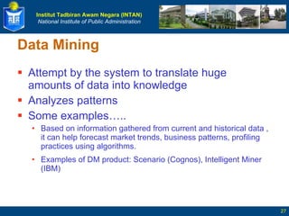 Data Mining Attempt by the system to translate huge amounts of data into knowledge Analyzes patterns Some examples….. Based on information gathered from  current and historical data  , it can help forecast market trends, business patterns, profiling practices using algorithms. Examples of DM product: Scenario (Cognos), Intelligent Miner (IBM) 