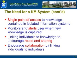 The Need for a KM System (cont’d) Single point of access  to knowledge contained in isolated information systems  Monitors and  alerts  user when new knowledge is captured Linking individuals to knowledge to encourage  reuse and sharing Encourage  collaboration  by linking individuals to individuals 