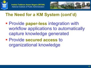 The Need for a KM System (cont’d) Provide  paper-less  integration with workflow applications to automatically capture knowledge generated Provide  secured access  to organizational knowledge 