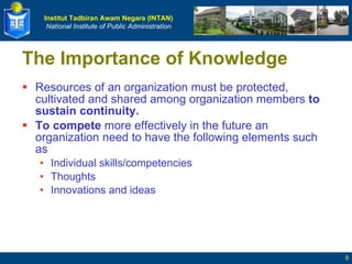 The Importance of Knowledge Resources of an organization must be protected, cultivated and shared among organization members  to sustain continuity. To compete  more effectively in the future an organization need to have the following elements such as Individual skills/competencies Thoughts Innovations and ideas 