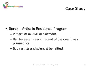 Case Study
• Xerox—Artist in Residence Program
– Put artists in R&D department
– Ran for seven years (instead of the one i...