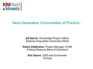 Next-Generation Communities of Practice: Taking KM to the Next Level with Web 2.0   Jill Garcia , Knowledge Project Officer Defense Acquisition University (DAU) Kathy Valderama , Project Manager of KM Federal Reserve Bank of Cleveland Eric Sauve , CEO and Co-founder Tomoye 