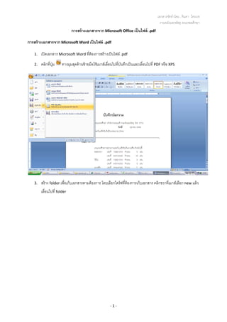 เอกสารจัดทําโดย...จินดา ไตรเวช 
งานคลังและพัสดุ คณะพลศึกษา
‐ 1 ‐ 
การสร้างเอกสารจาก Microsoft Office เป็นไฟล์ .pdf 
การสร้างเอกสารจาก Microsoft Word เป็นไฟล์ .pdf 
1. เปิดเอกสาร Microsoft Word ที่ต้องการสร้างเป็นไฟล์ .pdf 
2. คลิกที่ปุ่ม  ทางมุมสุดด้านซ้ายมือใช้เมาส์เลื่อนไปที่บันทึกเป็นและเลื่อนไปที่ PDF หรือ XPS 
 
3. สร้าง folder เพื่อเก็บเอกสารตามต้องการ โดยเลือกไดร์ฟที่ต้องการเก็บเอกสาร คลิกขวาที่เมาส์เลือก new แล้ว
เลื่อนไปที่ folder  
 
