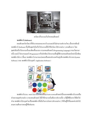 ฮาร์ดแวร์ในระบบไมโครคอมพิวเตอร์
         ซอฟต์ แวร์ (Software)
         คอมพิวเตอร์ ฮาร์ ดแวร์ ที่ประกอบออกมาจากโรงงานจะยังไม่สามารถทางานใดๆ เนื่องจากต้องมี
ซอฟต์แวร์ (Software) ซึ่ งเป็ นชุดคาสังหรื อโปรแกรมที่สังให้ฮาร์ ดแวร์ ทางานต่าง ๆ ตามต้องการ โดย
                                      ่                 ่
ชุดคาสั่งหรื อโปรแกรมนั้นจะเขียนขึ้นมาจาก ภาษาคอมพิวเตอร์ (Programming Language) ภาษาใดภาษา
หนึ่ง และมี โปรแกรมเมอร์ (Programmer) หรื อนักเขียนโปรแกรมเป็ นผูใช้ภาษาคอมพิวเตอร์ เหล่านั้นเขียน
                                                                        ้
ซอฟต์แวร์ ต่าง ๆ ขึ้นมา ซอฟต์แวร์ สามารถแบ่งออกเป็ นสองประเภทใหญ่ๆคือ ซอฟต์แวร์ระบบ (System
Software ) และ ซอฟต์แวร์ประยุกต์ ( Application Software )




        ซอฟต์แวร์ระบบ โดยส่ วนมากแล้วจะติดตั้งมากับเครื่ องคอมพิวเตอร์ เนื่ องจากซอฟต์แวร์ ระบบเป็ น
ส่ วนควบคุมทางานต่าง ๆ ของคอมพิวเตอร์ เพื่อให้สามารถเริ่ มต้นการทางานอื่น ๆ ที่ผใช้ตองการได้ต่อไป
                                                                                  ู้ ้
                                                                              ั ้
ส่ วน ซอฟต์แวร์ประยุกต์ จะเป็ นซอฟต์แวร์ ที่เน้นในการช่วยการทางานต่าง ๆ ให้กบผูใช้ ซึ่ งแตกต่างกันไป
ตามความต้องการของผูใช้แต่ละคน
                     ้
 