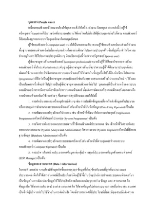 บุคลากร (People ware)
                                                                                              ่ ้
           เครื่ องคอมพิวเตอร์ โดยมากต้องใช้บุคลากรสั่งให้เครื่ องทางาน เรี ยกบุคลากรเหล่านี้วา ผูใช้
หรื อ ยูเซอร์ (user) แต่ก็มีบางชนิดที่สามารถทางานได้เองโดยไม่ตองใช้ผควบคุม อย่างไรก็ตาม คอมพิวเตอร์
                                                                     ้         ู้
ก็ยงคงต้องถูกออกแบบหรื อดูแลรักษาโดยมนุษย์เสมอ
    ั
           ผูใช้คอมพิวเตอร์ (computer user) แบ่งได้เป็ นหลายระดับ เพราะผูใช้คอมพิวเตอร์ บางส่ วนก็ทางาน
               ้                                                                  ้
พื้นฐานของคอมพิวเตอร์ เท่านั้น แต่บางส่ วนก็พยายามศึกษาโปรแกรมประยุกต์ในขั้นที่สูงขึ้น ทาให้มีความ
ชานาญในการใช้โปรแกรมประยุกต์ต่าง ๆ นิยมเรี ยกกลุ่มนี้วา เพาเวอร์ยสเซอร์ (power user)
                                                            ่                ู
           ผูเ้ ชี่ยวชาญทางด้านคอมพิวเตอร์ (computer professional) หมายถึงผูที่ได้ศึกษาวิชาการทางด้าน
                                                                                    ้
คอมพิวเตอร์ ทั้งในระดับกลางและระดับสู ง ผูเ้ ชี่ยวชาญทางด้านนี้จะนาความรู ้ที่ได้ศึกษามาประยุกต์และ
พัฒนาใช้งาน และประสิ ทธิ ภาพของระบบคอมพิวเตอร์ ให้ทางานในขั้นสู งขึ้นไปได้อีก นักเขียนโปรแกรม
(programmer) ก็ถือว่าเป็ นผูเ้ ชียวชาญทางคอมพิวเตอร์ เช่นกัน เพราะสามารถสร้างโปรแกรมใหม่ ๆ ได้ และ
เป็ นเส้นทางหนึ่งที่จะนาไปสู่ การเป็ นผูเ้ ชี่ยวชาญทางคอมพิวเตอร์ ต่อไป บุคลากรก็เป็ นส่ วนหนึ่งของระบบ
คอมพิวเตอร์ เพราะมีความเกี่ยวข้องกับระบบคอมพิวเตอร์ ตั้งแต่การพัฒนาเครื่ องคอมพิวเตอร์ ตลอดจนถึง
การนาคอมพิวเตอร์ มาใช้งานต่าง ๆ ซึ่ งสามารถสรุ ปลักษณะงานได้ดงนี้      ั
                                                  ่
           1. การดาเนิ นงานและเครื่ องอุปกรณ์ตาง ๆ เช่น การบันทึกข้อมูลลงสื่ อ หรื อส่ งข้อมูลเข้าประมวล
หรื อควบคุมการทางานของระบบคอมพิวเตอร์ เช่น เจ้าหน้าที่บนทึกข้อมูล (Data Entry Operator) เป็ นต้น
                                                                 ั
           2. การพัฒนาและบารุ งรักษาโปรแกรม เช่น เจ้าหน้าที่พฒนาโปรแกรมประยุกต์ (Application
                                                                   ั
Programmer) เจ้าหน้าที่พฒนาโปรแกรม (System Programmer) เป็ นต้น
                             ั
           3. การวิเคราะห์และออกแบบระบบงานที่ใช้คอมพิวเตอร์ ประมวลผล เช่น เจ้าหน้าที่วิเคราะห์และ
ออกแบบระบบงาน (System Analyst and Administrator) วิศวกรระบบ (System Engineer) เจ้าหน้าที่จดการ        ั
ฐานข้อมูล (Database Adminstrator) เป็ นต้น
           4. การพัฒนาและบารุ งรักษาระบบทางฮาร์ ดแวร์ เช่น เจ้าหน้าที่ควบคุมการทางานระบบ
คอมพิวเตอร์ (Computer Operator) เป็ นต้น
           5. การบริ หารในหน่วยประมวลผลข้อมูล เช่น ผูบริ หารศูนย์ประมวลผลข้อมูลด้วยคอมพิวเตอร์
                                                          ้
(EDP Manager) เป็ นต้น
           ข้ อมูลและสารสนเทศ (Data / Information)
ในการทางานต่าง ๆ จะต้องมีขอมูลเกิดขึ้นตลอดเวลา ข้อมูลที่เกี่ยวข้องกับงานที่ถูกเก็บรวบรวมมา
                                  ้
ประมวลผล เพื่อให้ได้สารสนเทศที่เป็ นประโยชน์ต่อผูใช้ ซึ้ งในปั จจุบนมีการนาเอาระบบคอมพิวเตอร์มา
                                                        ้                  ั
เป็ นข้อมูลในการดัดแปลงข้อมูลให้ได้ประสิ ทธิ ภาพโดยแตกต่างๆระหว่าง ข้อมูล และ สารสนเทศ คือ
                                                                         ่
ข้อมูล คือ ได้จากการสารวจจริ ง แต่ สารสนเทศ คือ ได้จากข้อมูลไม่ผานกระบวนการหนึ่งก่อน สารสนเทศ
เป็ นสิ่ งที่ผบริ หารนาไปใช้ช่วยในการตัดสิ นใจ โดยที่สารสนเทศที่มีประโยชน์น้ นจะมีคุณสมบัติ ดังตาราง
                 ู้                                                                   ั
 