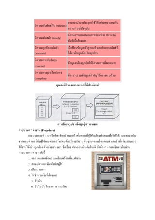 สามารถนามาประยุกต์ใช้ได้อย่างเหมาะสมกับ
                             ั
              มีความสัมพันธ์กน (relevant)
                                            สถานการณ์ปัจจุบน
                                                           ั
                                            ต้องมีความทันสมัยและพร้อมที่จะใช้งานได้
              มีความทันสมัย (timely)
                                            ทันทีเมื่อต้องการ
              มีความถูกต้องแม่นยา           เมื่อป้ อนข้อมูลเข้าสู่ คอมพิวเตอร์ และผลลัพธ์ที่
              (accurate)                    ได้จะต้องถูกต้องในทุกส่ วน
              มีความกระชับรัดกุม
                                            ข้อมูลจะต้องถูกย่นให้มีความยาวที่พอเหมาะ
              (concise)
              มีความสมบูรณ์ในตัวเอง
                                            ต้องรวบรวมข้อมูลที่สาคัญไว้อย่างครบถ้วน
              (complete)
                                คุณสมบัตของสารสนเทศทีมีประโยชน์
                                        ิ            ่




                                   การเปลียนรู ปจากข้ อมูลสู่ สารสนเทศ
                                          ่
กระบวนการทางาน (Procedure)
       กระบวนการทางานหรื อโพรซีเยอร์ หมายถึง ขั้นตอนที่ผใช้จะต้องทาตาม เพื่อให้ได้งานเฉพาะอย่าง
                                                                ู้
จากคอมพิวเตอร์ซ่ ึงผูใช้คอมพิวเตอร์ ทุกคนต้องรู ้การทางานพื้นฐานของเครื่ องคอมพิวเตอร์ เพื่อที่จะสามารถ
                     ้
ใช้งานได้อย่างถูกต้อง ตัวอย่างเช่น การใช้เครื่ อง ฝาก-ถอนเงินอัตโนมัติ ถ้าต้องการถอนเงินจะต้องผ่าน
กระบวนการต่าง ๆ ดังนี้
       1. จอภาพแสดงข้อความเตรี ยมพร้อมที่จะทางาน
       2. สอดบัตร และพิมพ์รหัสผูใช้  ้
       3. เลือกรายการ
       4. ใส่ จานวนเงินที่ตองการ
                            ้
          5. รับเงิน
          6. รับใบบันทึกรายการ และบัตร
 