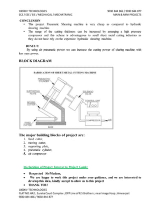 1000KV TECHNOLOGIES 9030 844 866 / 9030 844 877
ECE / EEE / EIE / MECHAICAL / MECHATRANIC MAIN & MINI PROJECTS
1000KV TECHNOLOGIES
FLAT NO:#A2 ; EurekaCourt Complex ;OPPLine of R.S Brothers; near Image Hosp; Ameerpet
9030 844 866 / 9030 844 877
CONCLUSION
• This project Pneumatic Shearing machine is very cheap as compared to hydraulic
shearing machine.
• The range of the cutting thickness can be increased by arranging a high pressure
compressor and this achene is advantageous to small sheet metal cutting industries as
they do not have rely on the expensive hydraulic shearing machine.
RESULT:
By using air pneumatic power we can increase the cutting power of sharing machine with
less man power.
BLOCK DIAGRAM
The major building blocks of project are:
1. fixed cutter,
2. moving cutter,
3. supporting plate,
4. pneumatic cylinder,
5. air compressor
Declaration of Project Interest to Project Guide:
 Respected Sir/Madam,
 We are happy to work this project under your guidance, and we are interested to
develop this idea, kindly accept to allow us to this project
 THANK YOU!
 