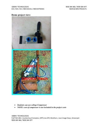 1000KV TECHNOLOGIES 9030 844 866 / 9030 844 877
ECE / EEE / EIE / MECHAICAL / MECHATRANIC MAIN & MINI PROJECTS
1000KV TECHNOLOGIES
FLAT NO:#A2 ; EurekaCourt Complex ;OPPLine of R.S Brothers; near Image Hosp; Ameerpet
9030 844 866 / 9030 844 877
Demo project view:
 Students can use college Compressor
 NOTE: cost of compressor is not included in the project costs
 