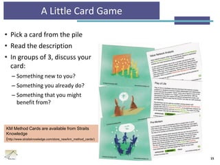 A Little Card Game
• Pick a card from the pile
• Read the description
• In groups of 3, discuss your
card:
– Something new to you?
– Something you already do?
– Something that you might
benefit from?
15
KM Method Cards are available from Straits
Knowledge
(http://www.straitsknowledge.com/store_new/km_method_cards/)
 