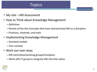 Topics
• My role – KM Assessment
• How to Think about Knowledge Management
– Definition
– Review of the Key Concepts that have characterized KM as a discipline
– Practices, methods, and tools
• Implementing Knowledge Management
– Standard models
– Your context
• Work out next steps
– KM committee/working group/champions
– Work with IT group to integrate KM into their plans
2
 
