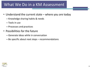 What We Do in a KM Assessment
• Understand the current state – where you are today
– Knowledge sharing habits & needs
– Tools in use
– Processes and practices
• Possibilities for the future
– Generate ideas while in conversation
– Be specific about next steps – recommendations
3
 