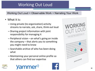 Working Out Loud
• What it is:
– Using private (to organization) activity
streams to narrate, ask, share, think out loud
– Sharing project information with joint
responsibility for managing it
– Peripheral vision – on what’s going on inside
the company – that alerts you to something
you might need to know
– Searchable archive of who has been doing
what
– Maintaining your personal online profile so
that others can find our expertise
41
Working Out Loud = Observable Work + Narrating Your Work
 