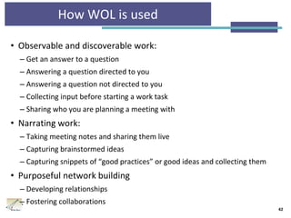 How WOL is used
• Observable and discoverable work:
– Get an answer to a question
– Answering a question directed to you
– Answering a question not directed to you
– Collecting input before starting a work task
– Sharing who you are planning a meeting with
• Narrating work:
– Taking meeting notes and sharing them live
– Capturing brainstormed ideas
– Capturing snippets of “good practices” or good ideas and collecting them
• Purposeful network building
– Developing relationships
– Fostering collaborations
42
 