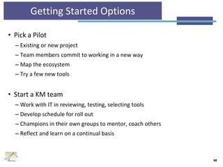 Getting Started Options
• Pick a Pilot
– Existing or new project
– Team members commit to working in a new way
– Map the ecosystem
– Try a few new tools
• Start a KM team
– Work with IT in reviewing, testing, selecting tools
– Develop schedule for roll out
– Champions in their own groups to mentor, coach others
– Reflect and learn on a continual basis
48
 