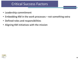 Critical Success Factors
• Leadership commitment
• Embedding KM in the work processes – not something extra
• Defined roles and responsibilities
• Aligning KM initiatives with the mission
49
 