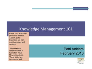 Knowledge Management 101
Patti Anklam
February 2016
Based on a workshop
given to a client in
August, 2015.
Examples are from
user interviews and
surveys.
This workshop
concluded with a
tutorial on Value
Network Analysis.
Those slides are
included as well.
 