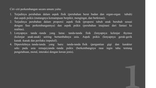 Ciri–ciri perkembangan secara umum yaitu:
1. Terjadinya perubahan dalam aspek fisik (perubahan berat badan dan organ-organ tubuh)
dan aspek psikis (matangnya kemampuan berpikir, mengingat, dan berkreasi).
2. Terjadinya perubahan dalam proporsi: aspek fisik (proporsi tubuh anak berubah sesuai
dengan fase perkembangannya) dan aspek psikis (perubahan imajinasi dari fantasi ke
realitas).
3. Lenyapnya tanda -tanda yang lama: tanda-tanda fisik (lenyapnya kelenjar thymus
(kelenjar anak-anak) seiring bertambahnya usia. Aspek psikis (lenyapnya gerak-gerik
kanak -kanak dan perilaku impulsif).
4. Diperolehnya tanda-tanda yang baru: tanda-tanda fisik (pergantian gigi dan karakter
seks pada usia remaja),tanda -tanda psikis (berkembangnya rasa ingin tahu tentang
pengetahuan, moral, interaksi dengan lawan jenis).
 