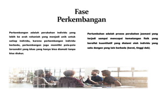 Fase
Perkembangan
Perkembangan adalah perubahan individu yang
lebih ke arah rohaniah yang menjadi unik untuk
setiap individu, karena perkembangan individu
berbeda, perkembangan juga memiliki pola-pola
tersendiri yang khas yang hanya bisa diamati tanpa
bisa diukur.
Pertumbuhan adalah proses perubahan jasmani yang
terjadi sampai mencapai kematangan fisik yang
bersifat kuantitatif yang dialami oleh individu yang
satu dengan yang lain berbeda (berat, tinggi dsb).
 