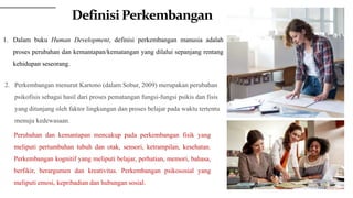 1. Dalam buku Human Development, definisi perkembangan manusia adalah
proses perubahan dan kemantapan/kematangan yang dilalui sepanjang rentang
kehidupan seseorang.
Perubahan dan kemantapan mencakup pada perkembangan fisik yang
meliputi pertumbuhan tubuh dan otak, sensori, ketrampilan, kesehatan.
Perkembangan kognitif yang meliputi belajar, perhatian, memori, bahasa,
berfikir, berargumen dan kreativitas. Perkembangan psikososial yang
meliputi emosi, kepribadian dan hubungan sosial.
2. Perkembangan menurut Kartono (dalam Sobur, 2009) merupakan perubahan
psikofisis sebagai hasil dari proses pematangan fungsi-fungsi psikis dan fisis
yang ditunjang oleh faktor lingkungan dan proses belajar pada waktu tertentu
menuju kedewasaan.
DefinisiPerkembangan
 