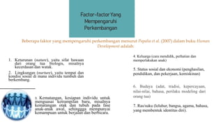 1. Keturunan (nature), yaitu sifat bawaan
dari orang tua biologis, misalnya
kecerdasan dan watak.
2. Lingkungan (nurture), yaitu tempat dan
kondisi sosial di mana individu tumbuh dan
berkembang.
4. Keluarga (cara mendidik, perhatian dan
memperlakukan anak)
3. Kematangan, kesiapan individu untuk
menguasai ketrampilan baru, misalnya
kematangan otak dan tubuh pada fase
anak-anak awal, sehinggga mempunyai
kemampuan untuk berjalan dan berbicara.
5. Status sosial dan ekonomi (penghasilan,
pendidikan, dan pekerjaan, kemiskinan)
Beberapa faktor yang mempengaruhi perkembangan menurut Papalia et al. (2007) dalam buku Human
Development adalah:
Factor-factor Yang
Mempengaruhi
Perkembangan
7. Ras/suku (leluhur, bangsa, agama, bahasa,
yang membentuk identitas diri).
6. Budaya (adat, tradisi, kepercayaan,
nilai-nilai, bahasa, perilaku modeling dari
orang tua)
 
