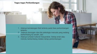 1. Adanya kematangan fisik tertentu pada fase perkembangan
tertentu
2. Adanya dorongan cita-cita psikologis manusia yang sedang
berkembang itu sendiri, dan
3. Adanya tuntutan kultural masyarakat. Setiap anak atau
individu berkembang melalui tahap perkembangan
Tugas-tugas Perkembangan
 