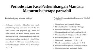 Periodeatau FasePerkembanganManusia
Menurutbeberapaparaahli
Periodisasi yang berdasar biologis Periodisasi berdasarkan didaktis menurut Elizabeth
B. Hurlock:
• Pembagian Aristoteles didasarkan atas gejala
pertumbuhan jasmani yaitu antara fase satu dan fase
kedua dibatasi oleh pergantian gigi, antara fase
kedua dengan fase ketiga ditandai dengan mulai
bekerjanya kelenjar kelengkapan kelamin. Fase-fase
tersebut yaitu; a) Fase anak kecil: 0 – 6 th, b) Fase
anak sekolah: 7 – 14 th yaitu masa mulai bekerjanya
kelenjar kelengkapan kelamin, dan c) Fase remaja:
14 – 21 th.
• Masa sebelum lahir (pranatal): 9 bulan
• Masa bayi baru lahir (new born): 0-2 minggu
• Masa bayi (babyhood): 2 minggu- 2 th
• Masa kanak-kanak awal (early childhood):2-6 th
• Masa kanak-kanak akhir (later chilhood): 6-12 th
• Masa puber (puberty) 11/12 – 15/16 th
• Masa remaja ( adolesence) : 15/16 – 21 th
• Masa dewasa awal (early adulthood) : 21-40 th
• Masa dewasa madya(middle adulthood): 40-60 th
• Masa usia lanjut (later adulthood) : 60-80
 