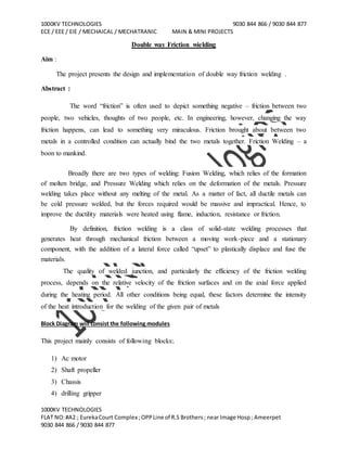 1000KV TECHNOLOGIES 9030 844 866 / 9030 844 877
ECE / EEE / EIE / MECHAICAL / MECHATRANIC MAIN & MINI PROJECTS
1000KV TECHNOLOGIES
FLAT NO:#A2 ; EurekaCourt Complex ;OPPLine of R.S Brothers; near Image Hosp; Ameerpet
9030 844 866 / 9030 844 877
Double way Friction wielding
Aim :
The project presents the design and implementation of double way friction welding .
Abstract :
The word “friction” is often used to depict something negative – friction between two
people, two vehicles, thoughts of two people, etc. In engineering, however, changing the way
friction happens, can lead to something very miraculous. Friction brought about between two
metals in a controlled condition can actually bind the two metals together. Friction Welding – a
boon to mankind.
Broadly there are two types of welding: Fusion Welding, which relies of the formation
of molten bridge, and Pressure Welding which relies on the deformation of the metals. Pressure
welding takes place without any melting of the metal. As a matter of fact, all ductile metals can
be cold pressure welded, but the forces required would be massive and impractical. Hence, to
improve the ductility materials were heated using flame, induction, resistance or friction.
By definition, friction welding is a class of solid-state welding processes that
generates heat through mechanical friction between a moving work-piece and a stationary
component, with the addition of a lateral force called “upset” to plastically displace and fuse the
materials.
The quality of welded junction, and particularly the efficiency of the friction welding
process, depends on the relative velocity of the friction surfaces and on the axial force applied
during the heating period. All other conditions being equal, these factors determine the intensity
of the heat introduction for the welding of the given pair of metals
Block Diagram will consist the following modules
This project mainly consists of following blocks:.
1) Ac motor
2) Shaft propeller
3) Chassis
4) drilling gripper
 