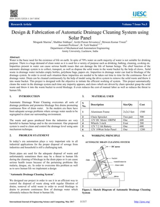 International Journal of Engineering Science and Computing, May 2017 11317 http://ijesc.org/
ISSN XXXX XXXX © 2017 IJESC
Design & Fabrication of Automatic Drainage Cleaning System using
Solar Panel
Mragank Sharma1
, Shahbaz Siddiqui2
, Archit Pawan Srivastava3
, Shiwam Kumar Tiwari4
Assistant Professor1
, B. Tech Student2, 3, 4
Department of Mechanical and Automation Engineering
Amity University, Lucknow, India
Abstract:
Water is the basic need for the existence of life on earth. In spite of 70% water on earth majority of water is not suitable for drinking
purpose. There is a huge demand of clean water as it is used for a variety of purpose such as drinking, bathing, cleaning, cooking etc.
Impurities present in water can cause serious health issues that can damage the life of human beings. The chief function of the
automatic drainage system is to collect, transport, as well as dispose the solid waste in the waste bucket by the help of claws.. Solid
waste in drainage water includes empty bottles, polythene bags, papers etc. Impurities in drainage water can lead to blockage of the
drainage system. In order to avoid such situation these impurities are needed to be taken out time to time for the continuous flow of
drainage water. Drain can be cleaned continuously by the help of model using the drive system to remove the solid waste and threw it
into waste bucket. This project is designed with the objective to initiate the efficient working of system. This project automatically
cleans the water in the drainage system each time any impurity appears, and claws which are driven by chain sprocket grasp the solid
waste and threw it into the waste bucket to avoid blockage. It even reduces the cost of manual labor as well as reduces the threat to
human life.
1. INTRODUCTION
Automatic Drainage Water Cleaning overcomes all sorts of
drainage problems and promotes blockage free drains promoting
continuous flow of drain water. In the modern era there have
been adequate sewage problems where sewage water needs to be
segregated to clean our surrounding environment.
The waste and gases produced from the industries are very
harmful to human beings and to the environment. Our proposed
system is used to clean and control the drainage level using auto
mechanism technique.
2. PROBLEM STATEMENT
In today’s era automation plays a very important role in all
industrial applications for the proper disposal of sewage from
industries and household is still a challenging task.
Drain pipes are used for the adequate disposal of waste and
unfortunately sometimes there may be a threat to human life
during the cleaning of blockage in the drain pipes or it can cause
serious health issues because of the pertaining problems like
malaria, dengue, etc. In order to overcome this problem as well
as to save human life we implement a design
“Automatic Drainage Cleaning System”.
We designed our project in order to use it in an efficient way to
control the disposal of waste along with regular filtration of
drains, removal of solid waste in order to avoid blockage in
drains to promote continuous flow of drainage water which
ultimately reduces the threat to human life.
3. MATERIAL USED
S
No.
Description Size/Qty Cost
1 Aluminum Frame 2x2x3 feet 1500
2 Chain Sprocket Two pair 500
3 12V DC Motor 10RPM One 600
4 Wheels 3-inch Four 200
5 12V 7.2 Ah Battery One 600
6 12V 10Watt Solar Panel One 1200
4. WORKING PRINCIPLE
Figure.1. Sketch Diagram of Automatic Drainage Cleaning
System
Research Article Volume 7 Issue No.5
 