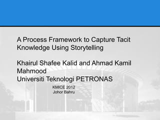 A Process Framework to Capture Tacit
Knowledge Using Storytelling

Khairul Shafee Kalid and Ahmad Kamil
Mahmood
Universiti Teknologi PETRONAS
           KMICE 2012
           Johor Bahru
 