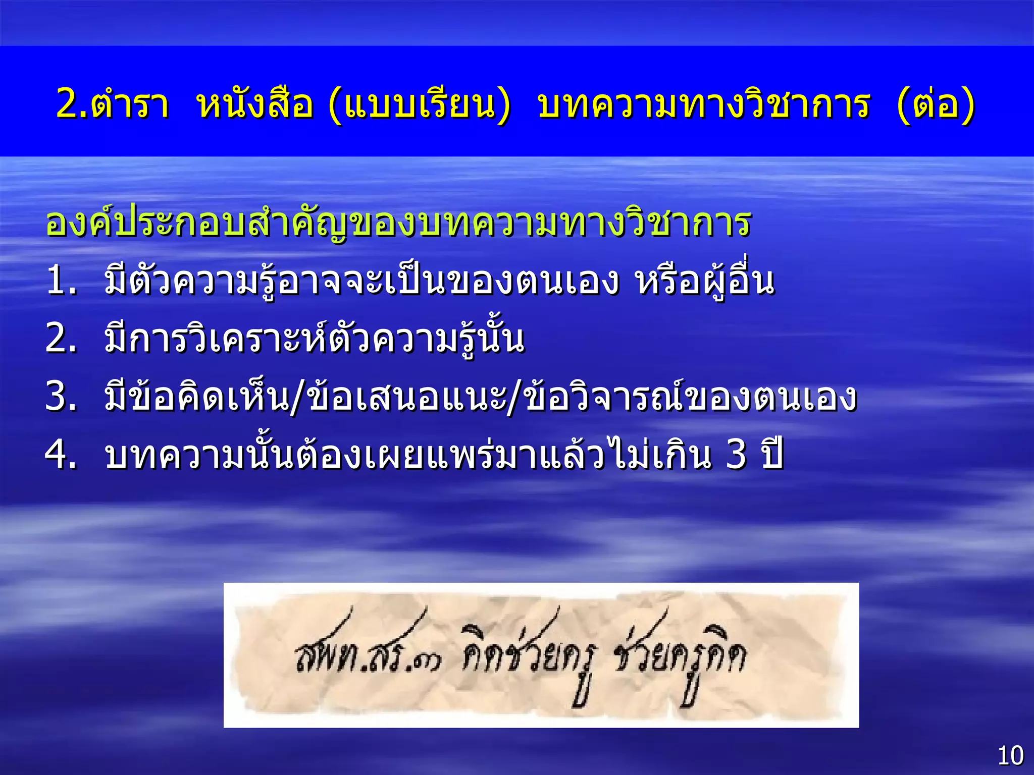 2. ตำรา  หนังสือ  ( แบบเรียน )  บทความทางวิชาการ  ( ต่อ ) องค์ประกอบสำคัญของบทความทางวิชาการ  1 .  มีตัวความรู้อาจจะเป็นของตนเอง หรือผู้อื่น 2 .  มีการวิเคราะห์ตัวความรู้นั้น  3 .  มีข้อคิดเห็น / ข้อเสนอแนะ / ข้อวิจารณ์ของตนเอง 4 .  บทความนั้นต้องเผยแพร่มาแล้วไม่เกิน  3   ปี 