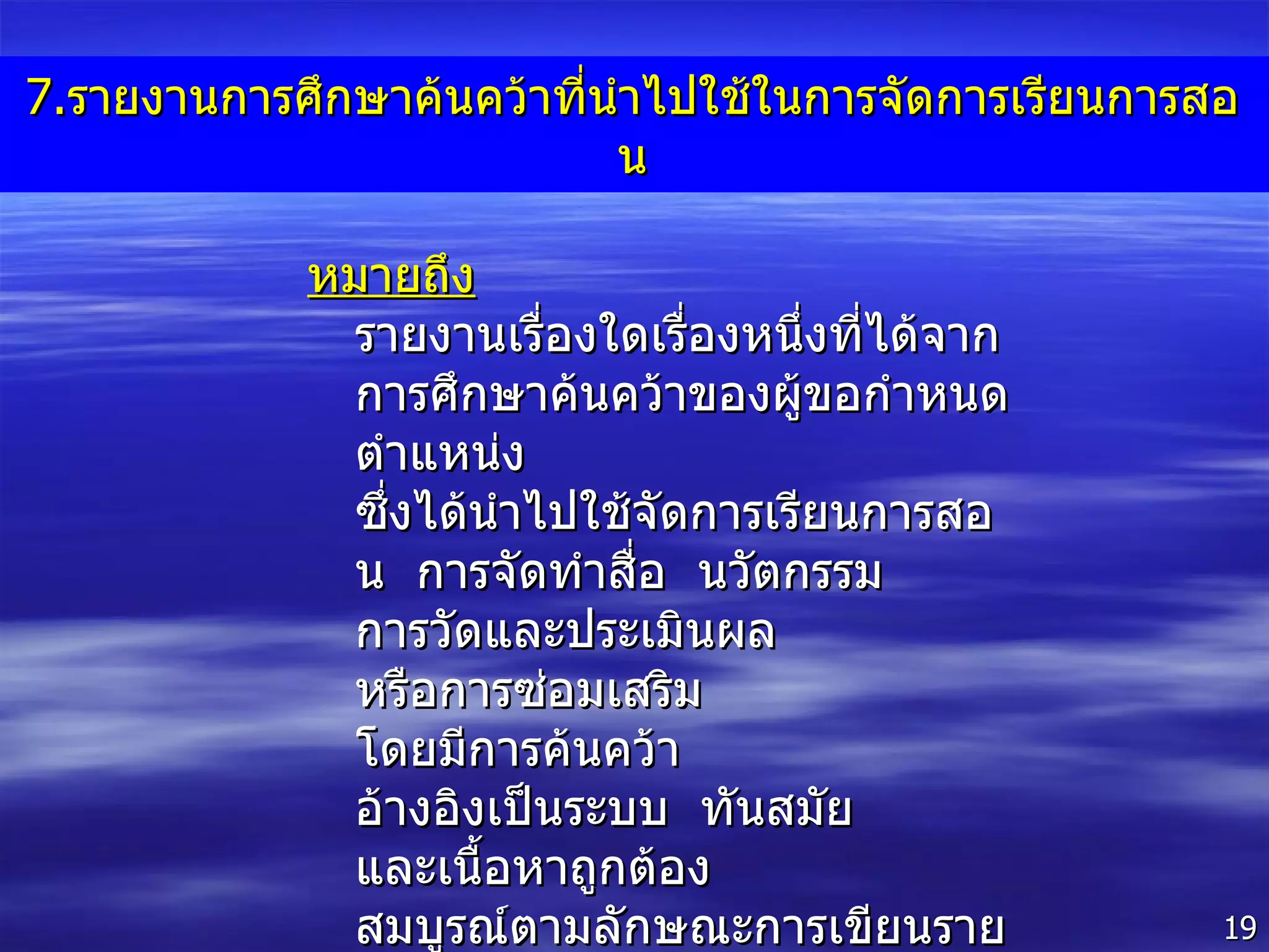 7. รายงานการศึกษาค้นคว้าที่นำไปใช้ในการจัดการเรียนการสอน หมายถึง  รายงานเรื่องใดเรื่องหนึ่งที่ได้จากการศึกษาค้นคว้าของผู้ขอกำหนดตำแหน่ง  ซึ่งได้นำไปใช้จัดการเรียนการสอน  การจัดทำสื่อ  นวัตกรรม  การวัดและประเมินผล  หรือการซ่อมเสริม  โดยมีการค้นคว้า  อ้างอิงเป็นระบบ  ทันสมัย  และเนื้อหาถูกต้อง  สมบูรณ์ตามลักษณะการเขียนรายงานซึ่งเป็นที่ยอมรับในวงวิชาการ 