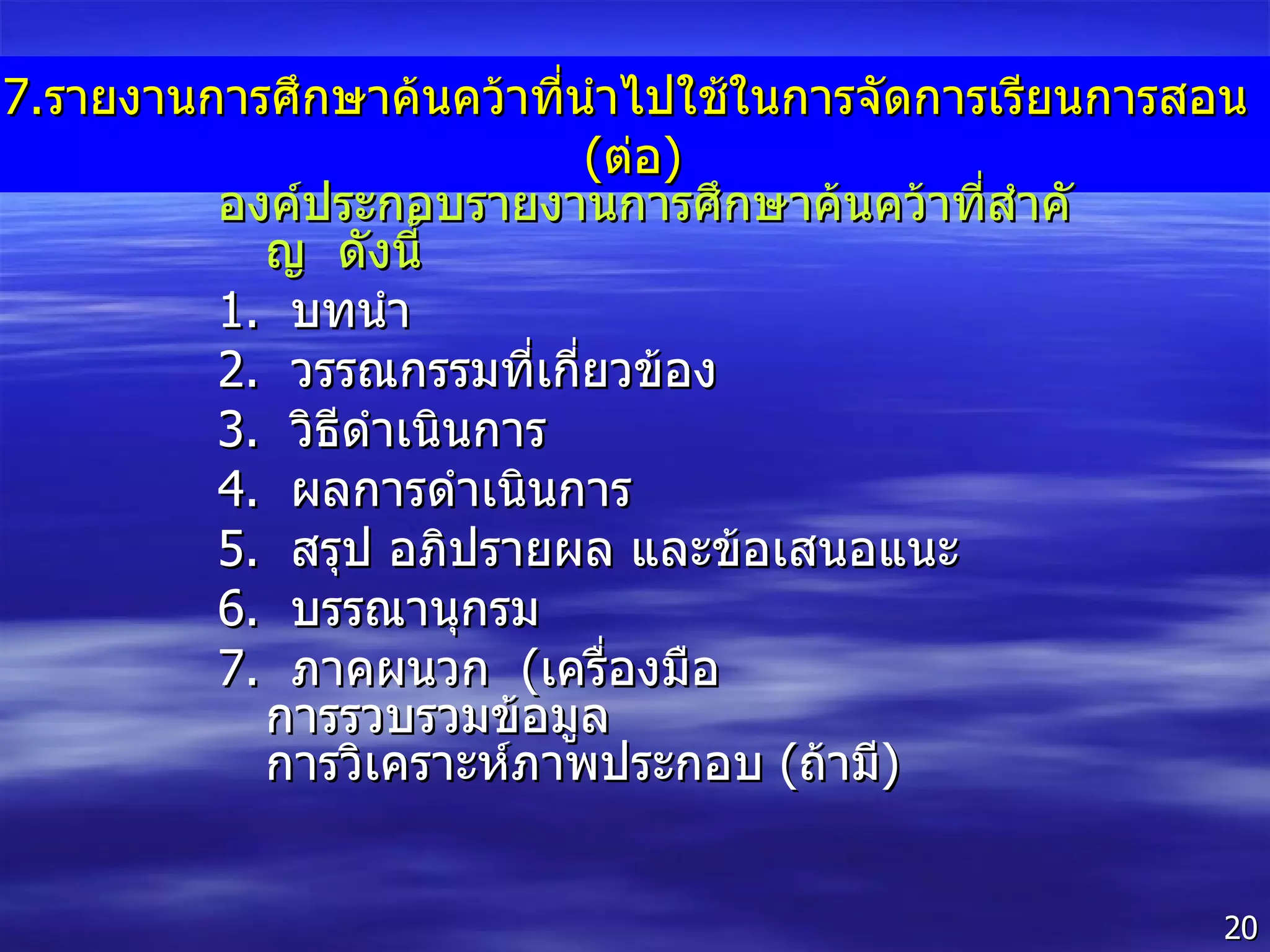 7. รายงานการศึกษาค้นคว้าที่นำไปใช้ในการจัดการเรียนการสอน  ( ต่อ ) องค์ประกอบรายงานการศึกษาค้นคว้าที่สำคัญ  ดังนี้ 1 .  บทนำ 2 .  วรรณกรรมที่เกี่ยวข้อง 3 .  วิธีดำเนินการ 4 .  ผลการดำเนินการ 5 .  สรุป อภิปรายผล และข้อเสนอแนะ 6 .  บรรณานุกรม 7 .  ภาคผนวก  ( เครื่องมือ  การรวบรวมข้อมูล  การวิเคราะห์ภาพประกอบ  ( ถ้ามี ) 