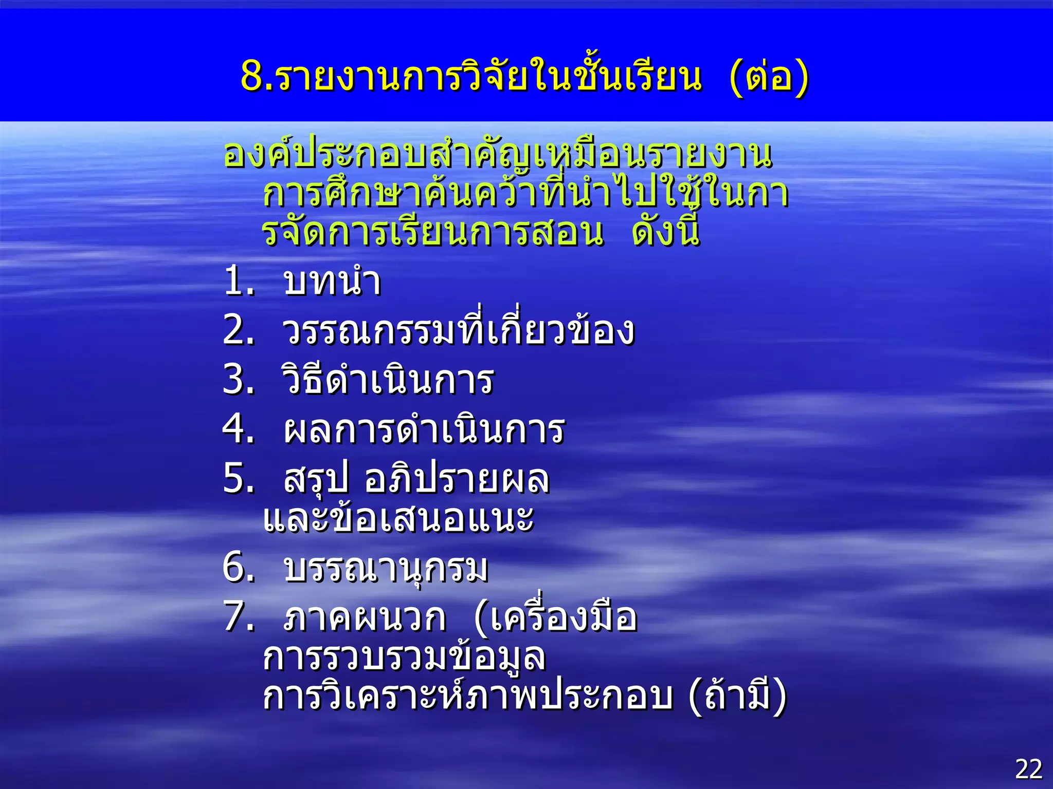 8. รายงานการวิจัยในชั้นเรียน  ( ต่อ ) องค์ประกอบสำคัญเหมือนรายงานการศึกษาค้นคว้าที่นำไปใช้ในการจัดการเรียนการสอน  ดังนี้ 1 .  บทนำ 2 .  วรรณกรรมที่เกี่ยวข้อง 3 .  วิธีดำเนินการ 4 .  ผลการดำเนินการ 5 .  สรุป อภิปรายผล และข้อเสนอแนะ 6 .  บรรณานุกรม 7 .  ภาคผนวก  ( เครื่องมือ  การรวบรวมข้อมูล  การวิเคราะห์ภาพประกอบ  ( ถ้ามี ) 
