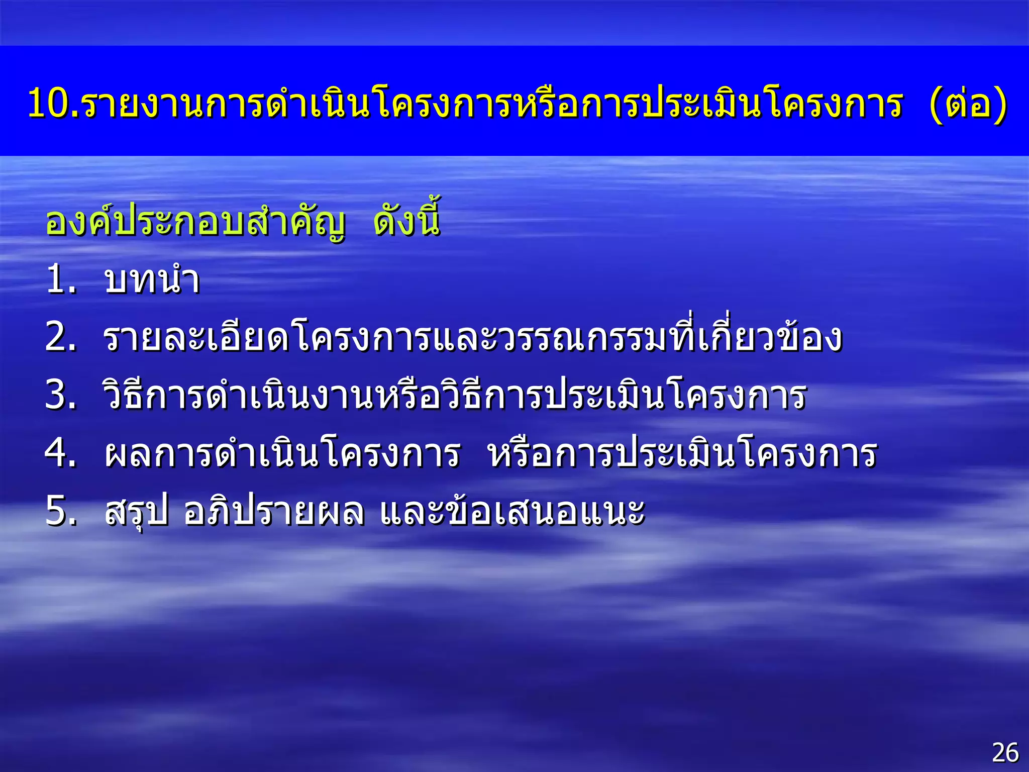 10. รายงานการดำเนินโครงการหรือการประเมินโครงการ  ( ต่อ ) องค์ประกอบสำคัญ  ดังนี้  1 .  บทนำ 2 .  รายละเอียดโครงการและวรรณกรรมที่เกี่ยวข้อง 3 .  วิธีการดำเนินงานหรือวิธีการประเมินโครงการ 4 .  ผลการดำเนินโครงการ  หรือการประเมินโครงการ 5 .  สรุป อภิปรายผล และข้อเสนอแนะ 