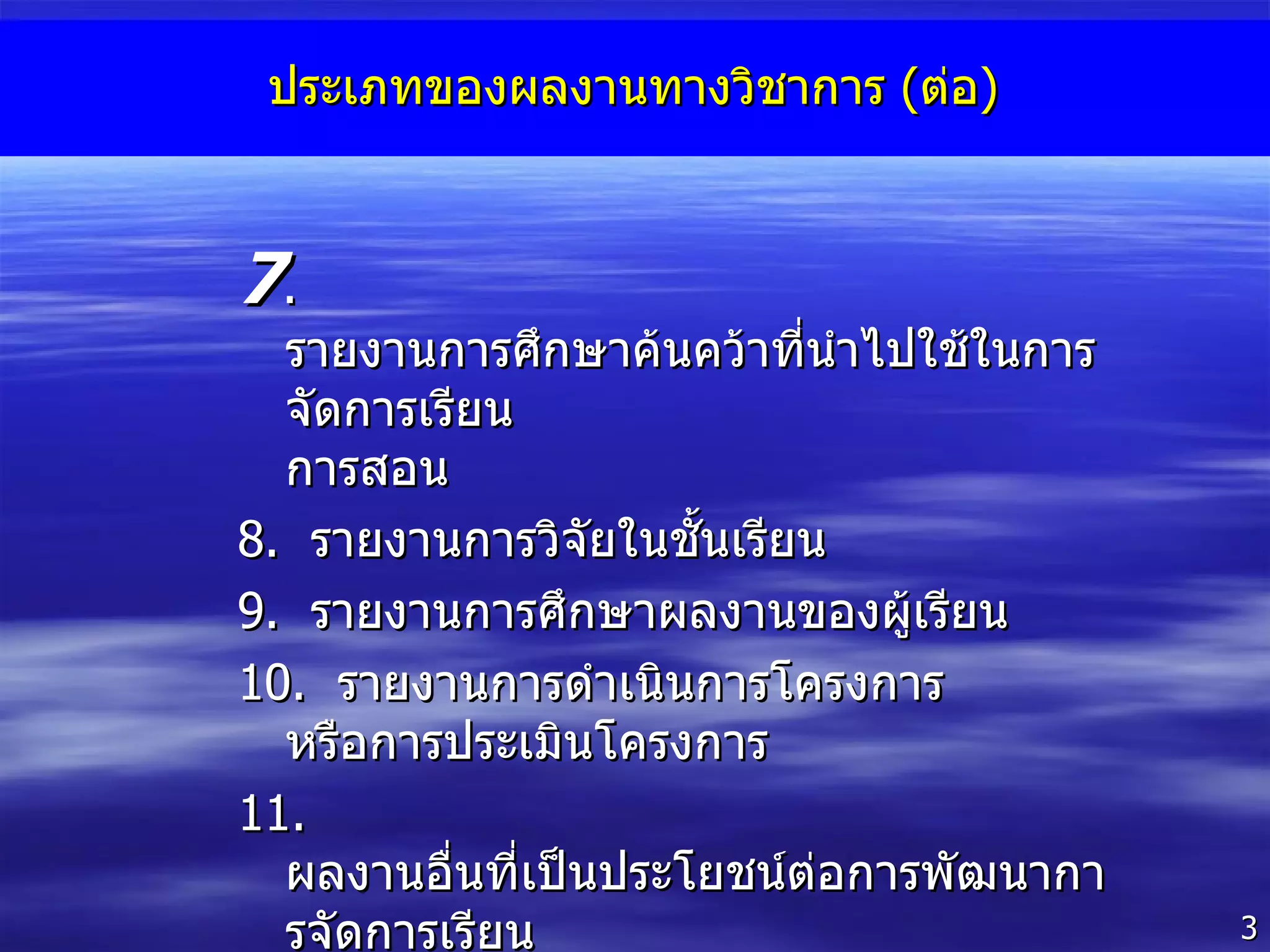 ประเภทของผลงานทางวิชาการ  ( ต่อ ) 7 .  รายงานการศึกษาค้นคว้าที่นำไปใช้ในการจัดการเรียน การสอน 8 .  รายงานการวิจัยในชั้นเรียน 9 .  รายงานการศึกษาผลงานของผู้เรียน  10 .  รายงานการดำเนินการโครงการ หรือการประเมินโครงการ 11 .  ผลงานอื่นที่เป็นประโยชน์ต่อการพัฒนาการจัดการเรียน การสอน 