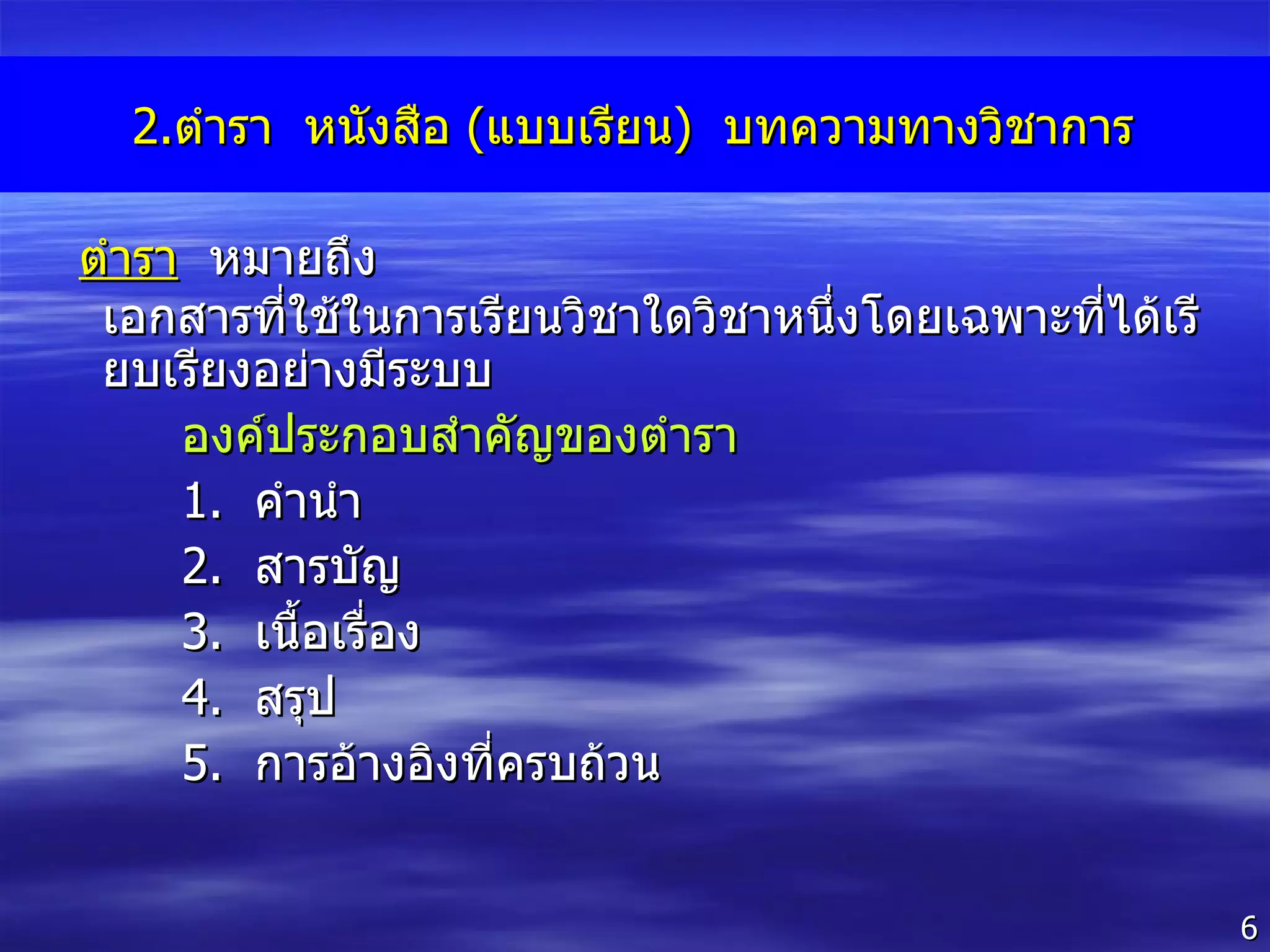 2. ตำรา  หนังสือ  ( แบบเรียน )  บทความทางวิชาการ ตำรา   หมายถึง  เอกสารที่ใช้ในการเรียนวิชาใดวิชาหนึ่งโดยเฉพาะที่ได้เรียบเรียงอย่างมีระบบ  องค์ประกอบสำคัญของตำรา 1 .  คำนำ 2 .  สารบัญ 3 .  เนื้อเรื่อง 4 .  สรุป 5 .  การอ้างอิงที่ครบถ้วน 