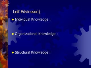 มีการแบ่งความรู้ออกเป็น 3 ประเภท (Leif Edvinsson)Individual Knowledge : ความรู้เฉพาะบุคคล		เป็นความรู้ที่อยู่ในตัวพนักงานแต่ละคน หรือเป็นความรู้ที่อยู่ในหัวของพนักงานOrganizational Knowledge : ความรู้ขององค์กร		เป็นความรู้ที่ได้จากการแลกเปลี่ยนเรียนรู้ระหว่างพนักงานที่อยู่ในกลุ่มหรือฝ่ายงานต่างๆในองค์กร ทำให้เกิดเป็นความรู้โดยรวมขององค์กรStructural Knowledge: ความรู้ที่เป็นระบบ		เป็นความรู้ที่เกิดจาการสร้างหรือต่อยอดองค์ความรู้ ผ่านกระบวนการ คู่มือ จรรยาบรรณต่างๆ ในองค์กร