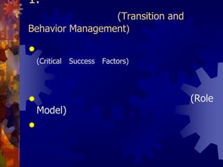 1. การจัดการการเปลี่ยนแปลงและพฤติกรรม (ต่อ) (Transition and Behavior Management)กำหนดว่าอะไรคือปัจจัยแห่งความสำเร็จ (Critical Success Factors) และต้องมั่นใจได้ว่าปัจจัยเหล่านี้มีอยู่หรือสามารถสร้างให้เกิดขึ้นได้ภายในองค์กรผู้บริหารระดับสูงต้องเป็นแบบอย่างที่ดี (Role Model) ในการแลกเปลี่ยนและจัดการความรู้สร้างสภาพแวดล้อมภายในองค์กรที่เปิดโอกาสให้พนักงานสามารถลองผิดลองถูกได้และเปิดกว้างให้มีการทดลองนำเอาความคิดริเริ่มสร้างสรรค์มาปฏิบัติจริง