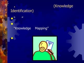 1.การค้นหาความรู้ (Knowledge Identification)“รู้เรา”องค์กรสามารถใช้เครื่องมือที่เรียกว่า “Knowledge Mapping” เพื่อหาว่าความรู้ใดมีความสำคัญสำหรับองค์กรประโยชน์ของแผนที่ความรู้ คือ ช่วยให้เห็นภาพรวมของคลังความรู้ขององค์กร