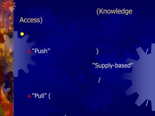 5. การเข้าถึงความรู้ (Knowledge Access)การส่งหรือการกระจายความรู้ให้ผู้ใช้ มี 2 ลักษณะ คือ“Push” (การป้อนความรู้) คือ การส่งข้อมูล/ความรู้ให้ผู้รับไม่ได้ร้องขอหรือต้องการหรือเรียกง่ายๆ ว่าเป็นแบบ “Supply-based” เช่น หนังสือเวียนซึ่งโดยทั่วๆ ไปมักจะทำให้ผู้รับข้อมูลรู้สึกว่าได้รับข้อมูล/ความรู้มากเกินไปหรือไม่ตรงตามความต้องการ“Pull”(การให้โอกาสเลือกใช้ความรู้) คือ การที่ผู้รับสามารถเลือกรับหรือใช้แต่เฉพาะข้อมูล/ความรู้ที่ต้องการเท่านั้น ซึ่งทำให้ลดปัญหาการได้รับข้อมูล/ความรู้ที่ไม่ต้องการมากเกินไป (Information Overload)             การกระจายความรู้แบบนี้เรียกว่า “Demand-based”
