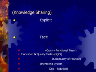 6. การแบ่งปันแลกเปลี่ยนความรู้ (Knowledge Sharing)ความรู้ประเภท Explicit จะใช้การจัดทำเอกสาร จัดทำฐานความรู้ รวมทั้ง   การทำสมุดหน้าเหลืองโดยนำเทคโนโลยีสารสนเทศเข้ามาช่วยให้เข้าถึงความรู้ได้ง่ายและรวดเร็วขึ้นความรู้ประเภท Tacit ทำได้หลายรูปแบบขึ้นอยู่กับความต้องการและวัฒนธรรมองค์กร วิธีหลักๆ มีดังต่อไปนี้ทีมข้ามสายงาน (Cross – Functional Team)Innovation & Quality Circles (IQCs)ชุมชนแห่งการเรียนรู้ (Community of Practice)ระบบพี่เลี้ยง (Mentoring System)การสับเปลี่ยนงาน (Job Rotation)และการยืมตัวบุคลากรมาช่วยงาน (Secondment)เวทีสำหรับการแลกเปลี่ยนความรู้ (Knowledge Forum)