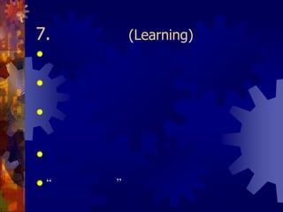 7. การเรียนรู้ (Learning)องค์กรจะต้องกระตุ้นและสร้างบรรยากาศที่ทำให้บุคลากรทุกคนกล้าคิด กล้าทำ กล้าลองผิดลองถูก ผู้บริหารจะต้องยอมรับผลลัพธ์ที่ออกมาไม่ว่าจะเป็นความสำเร็จหรือความล้มเหลวกระบวนการการเรียนรู้ไม่ได้ขึ้นอยู่กับผลลัพธ์ แต่มาจากประสบการณ์ที่ได้รับ  ในการลองนำความรู้ที่ได้มาฝึกปฏิบัติการเรียนรู้จะต้องสอดคล้องกับทิศทางและค่านิยมขององค์กรด้วย“วงจรการเรียนรู้” คือ การเรียนรู้ของบุคลากรซึ่งทำให้เกิดความรู้ใหม่ๆ          ขึ้นมากมาย ซึ่งไปเพิ่มพูนองค์ความรู้ขององค์กรที่มีอยู่แล้วให้มากขึ้นเรื่อยๆ ความรู้เหล่านี้จะถูกนำไปใช้เพื่อสร้างความรู้ใหม่ๆ อีกเป็นวงจรที่ไม่มีที่สิ้นสุด