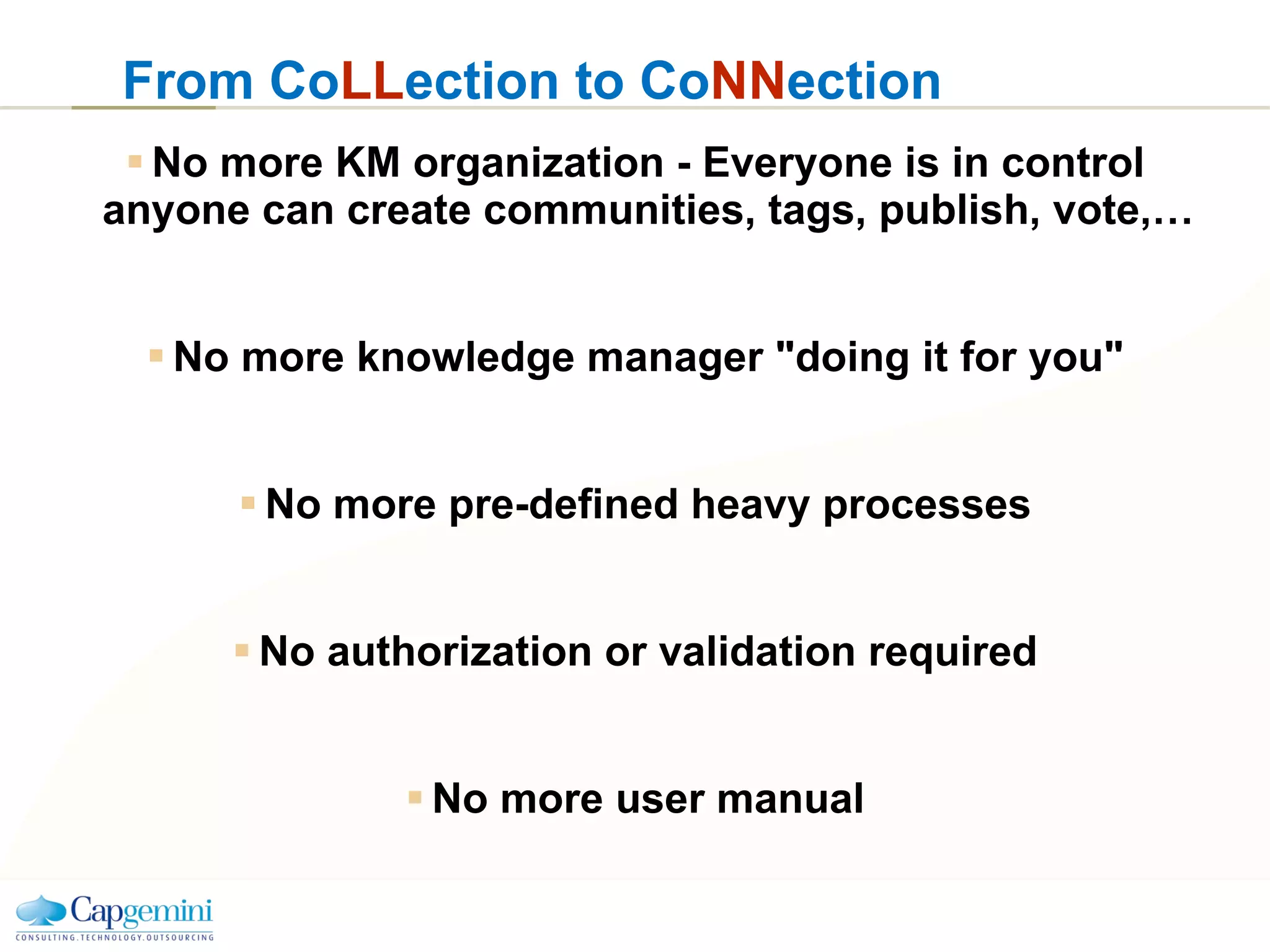 No more KM organization - Everyone is in control anyone can create communities, tags, publish, vote,… No more knowledge manager "doing it for you" No more pre-defined heavy processes No authorization or validation required No more user manual From Co LL ection to Co NN ection 